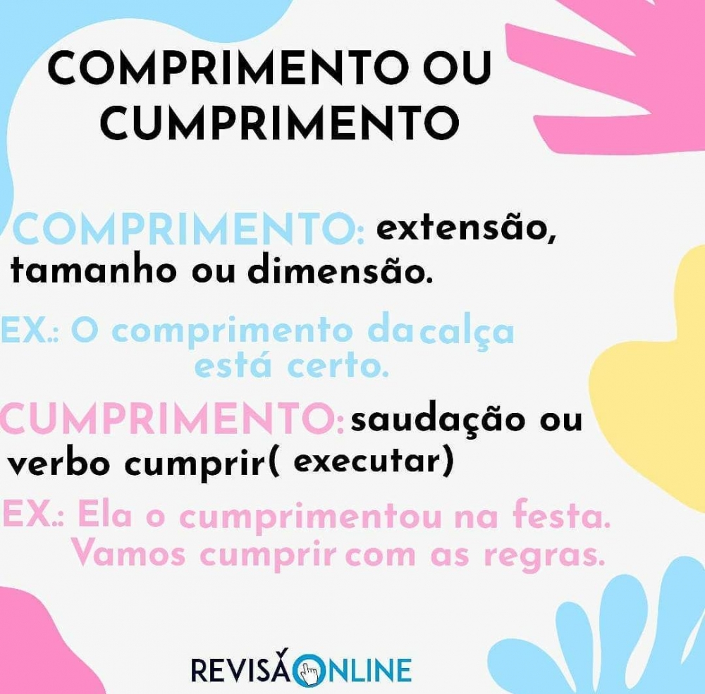 Comprimento: extensão, tamanho ou dimensão: O COMPRIMENTO da calça está certo
Cumprimento: saudação ou verbo “cumprir” (executar): Ela o CUMPRIMENTOU na festa. Vamos CUMPRIR com as regras.
