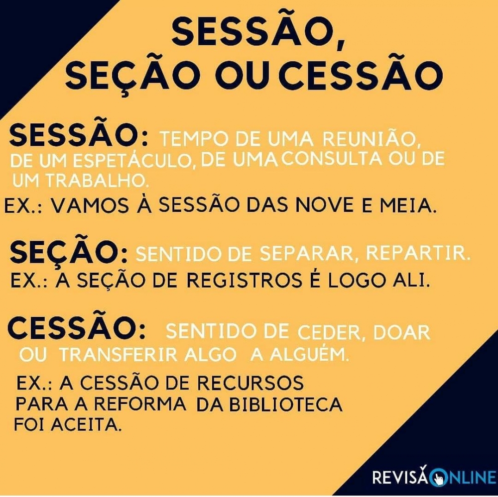 Sessão: Tempo de uma reunião, de um espetáculo, de uma consulta ou de um trabalho. Ex: Vamos à SESSÃO das nove e meia.
Seção: Sentido de separar, repartir. Ex: A SEÇÃO de registros é logo ali
Cessão: Sentido de ceder, doar ou transferir algo a alguém. Ex: A CESSÃO de 
recursos para a reforma da biblioteca foi aceita
