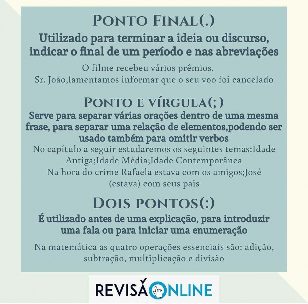 Ponto Final(.): utilizado para terminar a ideia ou discurso, indicar o final de um período e nas abreviações= O filme recebeu vários prêmios./ Sr. João, lamentamos informar que o seu voo foi cancelado
Ponto e Vírgula(;): serve para separar várias orações dentro de uma mesma frase, para separar uma relação de elementos, podendo ser usado também para omitir verbos= No capítulo a seguir estudaremos os seguintes temas: Idade Antiga; Idade Média; Idade Contemporânea./ Na hora do crime Rafaela estava com os amigos; José (estava) com seus pais.
Dois Pontos (:):é utilizado antes de uma explicação, para introduzir uma fala ou para iniciar uma enumeração= Na matemática as quatro operações essenciais são: adição, subtração, multiplicação e divisão.

