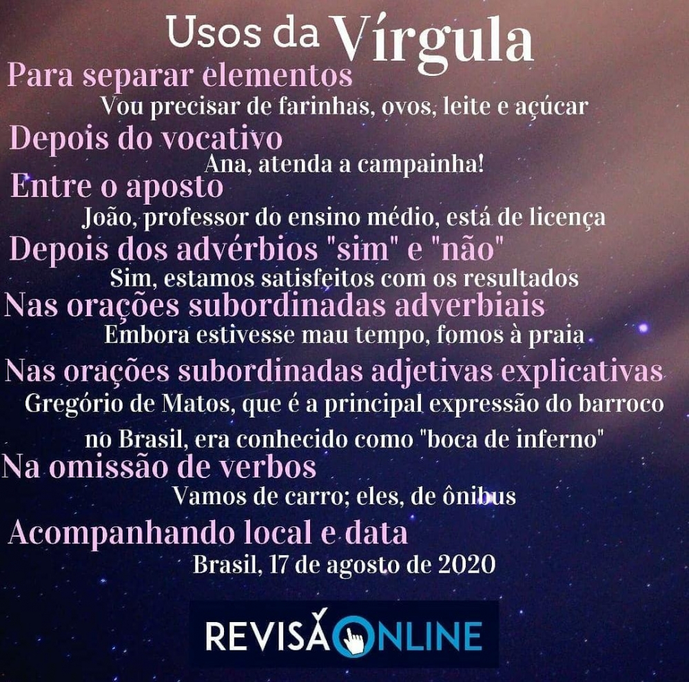 Para separar elementos: Vou precisar de farinha, ovos, leite e açúcar.
Depois do vocativo: Ana, atenda a campainha.
Entre o aposto: João, professor do ensino médio, está de licença
Depois dos advérbios “sim” e “não”: Sim, estamos satisfeitos com os resultados
Nas orações subordinadas adverbiais: Embora estivesse mau tempo, fomos à praia
Nas orações subordinadas adverbiais adjetivas explicativas: Gregório de Matos, que é a principal expressão do barroco no Brasil, era conhecido como “boca de inferno”
Na omissão de verbos: Vamos de carro; eles, de ônibus
Acompanhando local e data: Brasil, 17 de agosto de 2020
 
