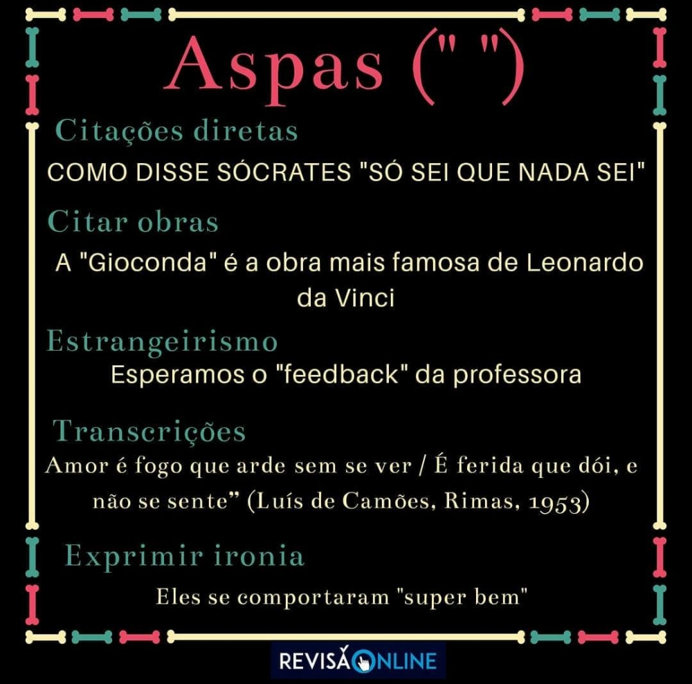 Aspas(‘“ ”):
Citação direta: Como disse Sócrates “Só sei que nada sei”
Citar obras: A “Gioconda” é a obra mais famosa de Leonardo da Vinci
Estrangeirismo: Esperamos o “feedback” da professora
Transcrições: “Amor é fogo que arde sem se ver/ É ferida que dói e não se sente (Luís de Camões, Rimas, 1953)”.
Exprimir ironia: Eles se comportaram “super bem”
