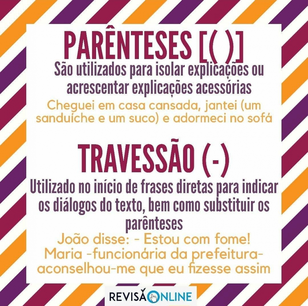Parênteses[()]:
São utilizados para isolar explicações ou acrescentar explicações acessórias=Cheguei em casa cansada, jantei (um sanduíche e um suco) e adormeci no sofá
Travessão(-):
Utilizado no início de frases diretas para indicar os diálogos do texto, bem como substituir os parênteses= João disse: -Estou com fome!/ Maria- funcionária da prefeitura- aconselhou-me que eu fizesse assim.
