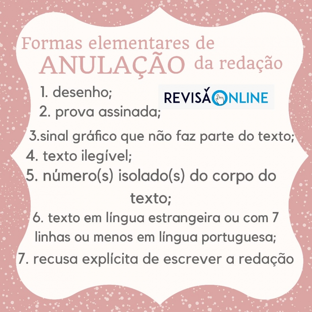 Formas elementares de anulação da redação
1 desenho;
2 prova assinada;
3  sinal gráfico que não faz parte do texto;
4 texto ilegível;
5 número(s) isolado(s) do corpo do texto;
6 texto em língua estrangeira ou com 7 linhas ou menos em língua portuguesa;
7 recusa explícita de escrever a redação

