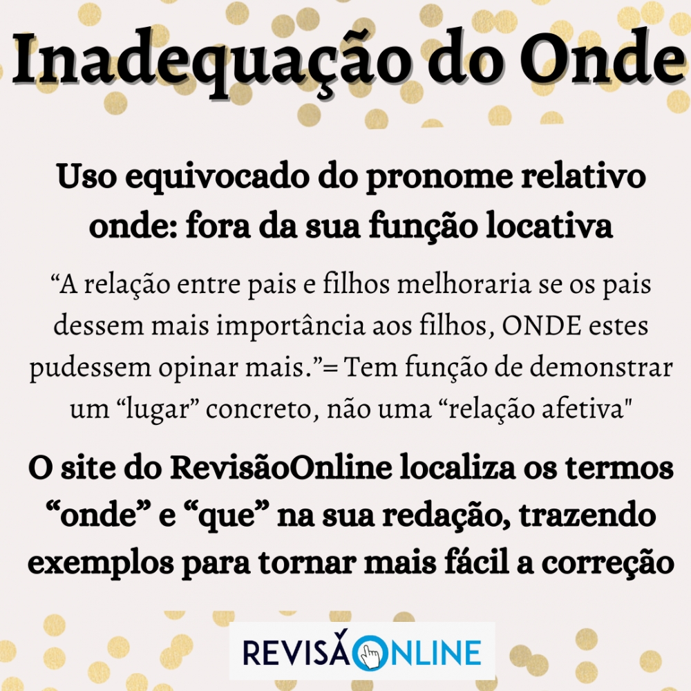 Uso equivocado do pronome relativo onde: fora da sua função locativa
“A relação entre pais e filhos melhoraria se os pais dessem mais importância aos filhos, onde estes pudessem opinar mais.”= Tem função de demonstrar um “lugar” concreto, não uma “relação afetiva"
O site do RevisãoOnline localiza os termos “onde” e “que” na sua redação, trazendo exemplos para tornar mais fácil a correção 
