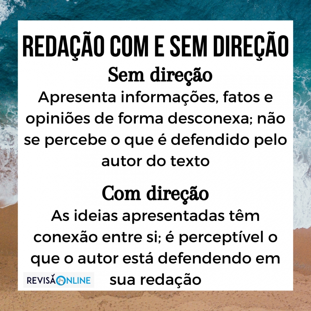 Sem direção: apresenta informações, fatos e opiniões de forma desconexa = é um aglomerado de palavras, frases ou ideias que não se articulam entre si (não é perceptível sequer uma direção) em defesa de um ponto de vista –  ainda não é possível identificar o que está sendo defendido pelo participante em seu texto.


Com direção: redação que já apresenta informações, fatos e opiniões articulados, isto é, as ideias apresentadas têm conexão entre si, e é possível perceber uma direção única em defesa de um ponto de vista – ou seja, é possível identificar o que está sendo defendido pelo participante em seu texto.
