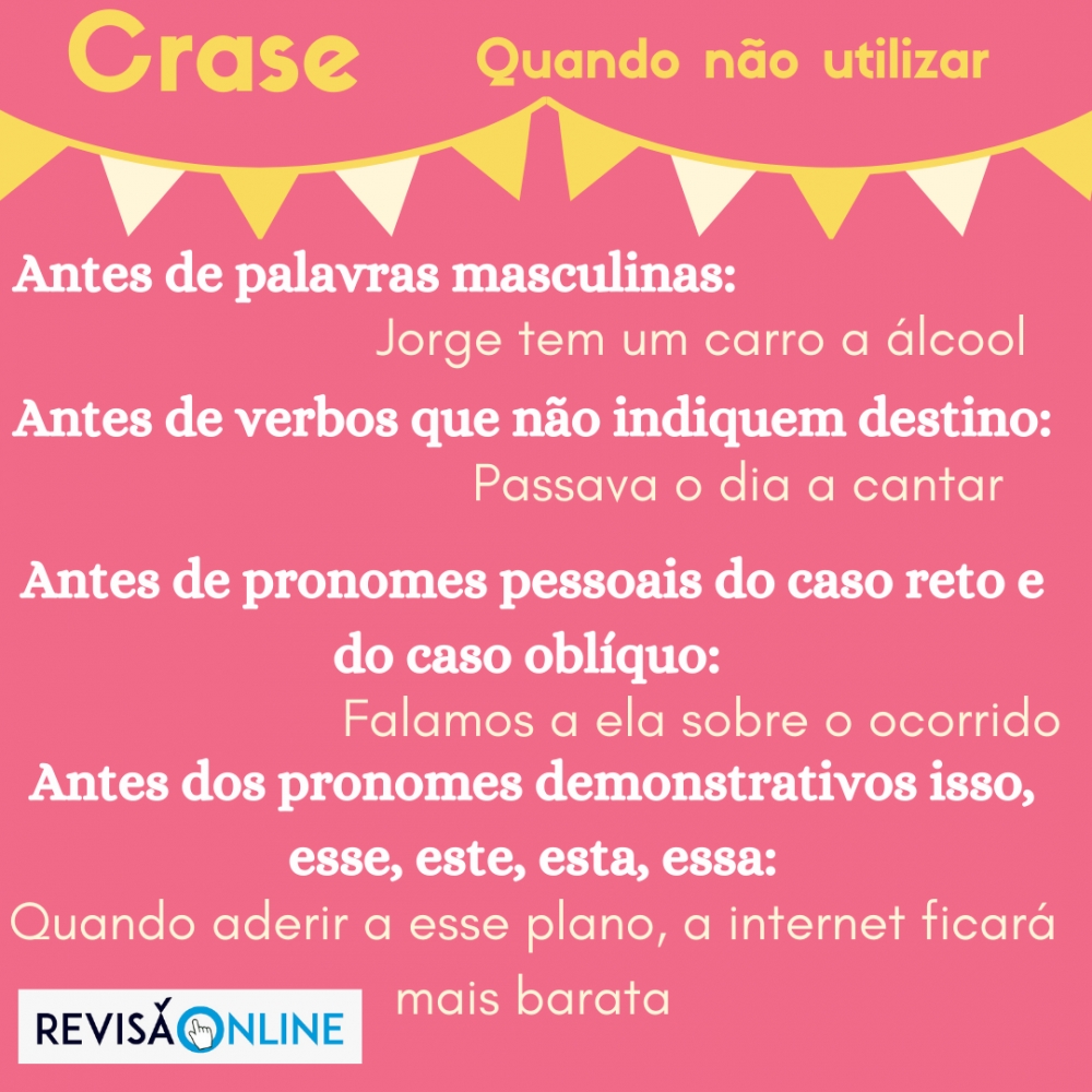 Antes de palavras masculinas: Jorge tem um carro a álcool                                                                        
    Antes de verbos que não indiquem destino: Passava o dia a cantar                            
                                      Antes de pronomes do caso reto e do caso oblíquo: Falamos a ela sobre o ocorrido                                       Antes de pronomes demonstrativos isso, este, esse, esta, essa: Quando aderir a esse plano, a internet ficará mais barata
