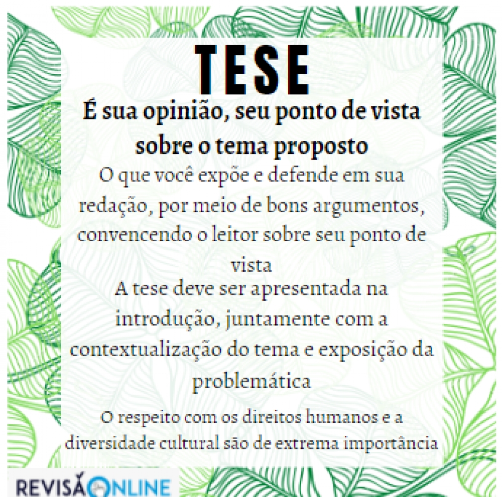 É sua opinião, seu ponto de vista sobre o tema proposto
O que você expõe e defende em sua redação, por meio de bons argumentos, convencendo o leitor sobre seu ponto de vista
A tese deve ser apresentada na introdução, juntamente com a contextualização do tema e exposição da problemática
O respeito com os direitos humanos e a diversidade cultural são de extrema importância




