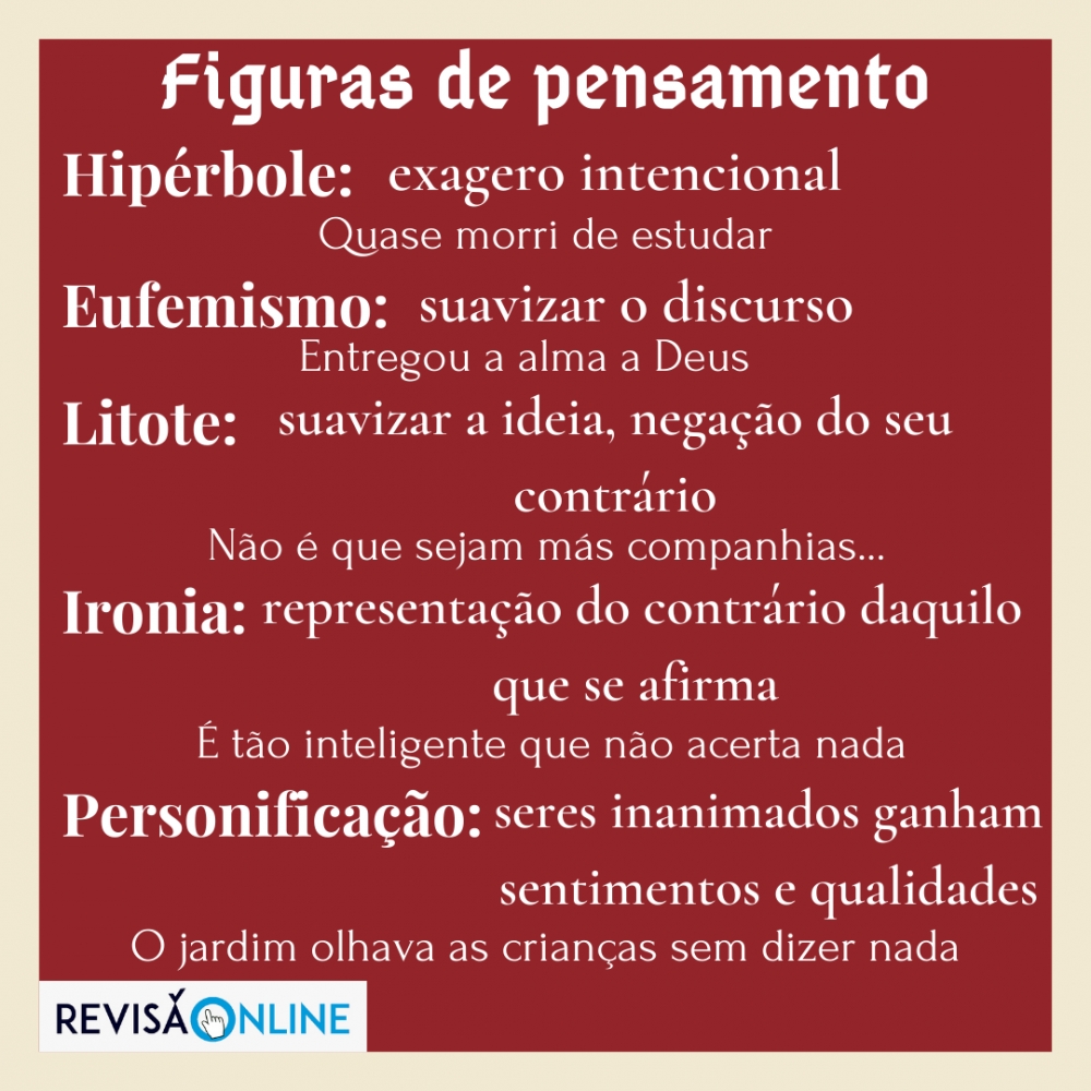 Hipérbole: exagero intencional: Quase morri de estudar
Eufemismo: suavizar o discurso: Entregou a alma a Deus
Litote: suavizar a ideia, negação do seu contrário: Não é que sejam más companhias… 
Ironia: representação do contrário daquilo que se afirma: É tão inteligente que não acerta nada
Personificação:seres inanimados ganham sentimentos e qualidades: O jardim olhava as crianças sem dizer nada
