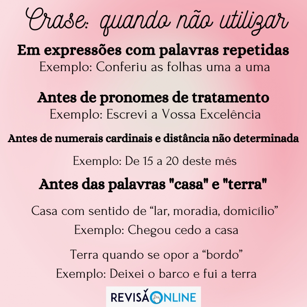 Em expressões com palavras repetidas Ex: Conferiu as folhas uma a uma
Antes de pronomes de tratamento Ex: Escrevi a Vossa Excelência
Antes de numerais cardinais e distância não determinada Ex: De 15 a 20 deste mês
Antes das palavras Casa e Terra 
Casa com sentido de “lar, moradia, domicílio”  Ex: Chegou cedo a casa
 Terra quando se opor a “bordo”   Ex: Deixei o barco e fui a terra
